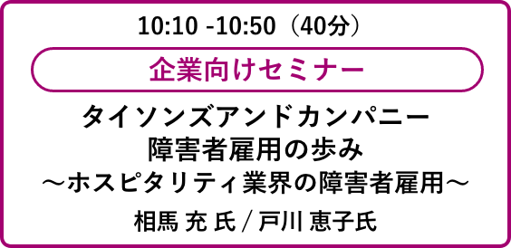 10:10 -10:50（40分）企業向けセミナータイソンズアンドカンパニー
                            障害者雇用の歩み～ホスピタリティ業界の障害者雇用～相馬 充 氏 / 戸川 恵子氏