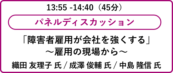 13:55 -14:40（45分）パネルディスカッション「障害者雇用が会社を強くする」
                            ～雇用の現場から～織田 友理子 氏 / 成澤 俊輔 氏 / 中島 隆信 氏